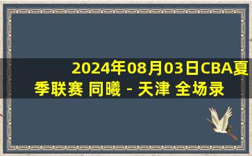 2024年08月03日CBA夏季联赛 同曦 - 天津 全场录像